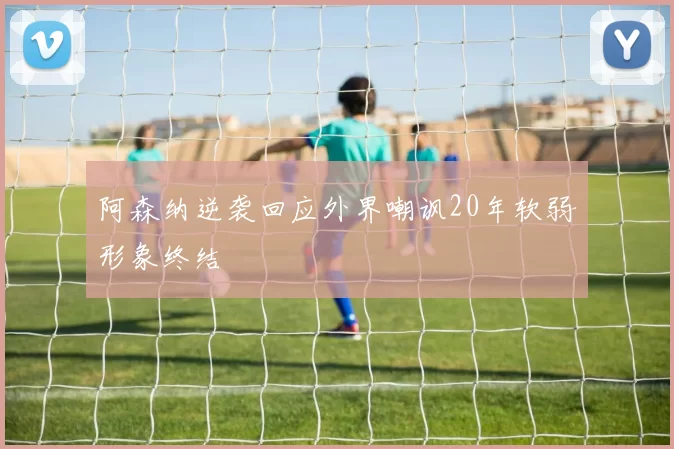 阿森纳逆袭回应外界嘲讽20年软弱形象终结